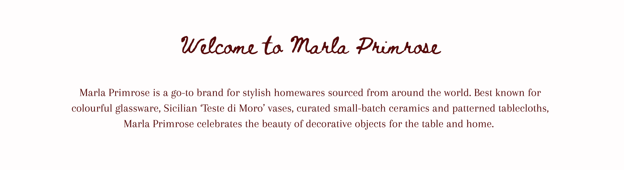 Marla Primrose is a go-to brand for stylish homewares sourced from around the world. Best known for colourful glassware, Sicilian ‘Teste di Moro’ vases, curated small-batch ceramics and patterned tablecloths, Marla Primrose celebrates the beauty of decorative objects for the table and home. 
